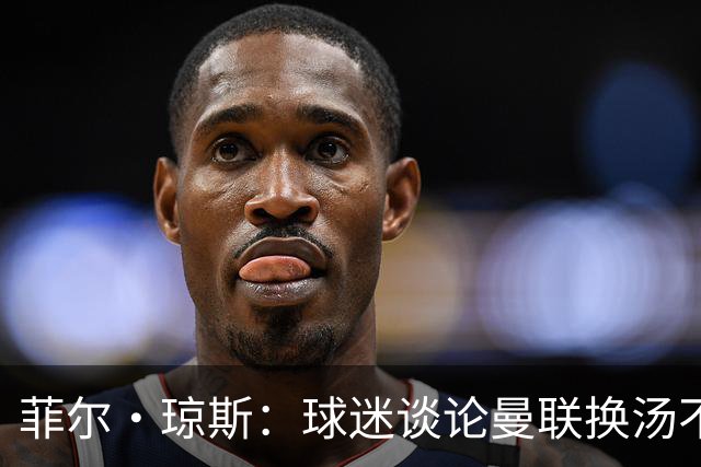 菲尔·琼斯：球迷谈论曼联换汤不换药的轮回，赢球才能改变舆论